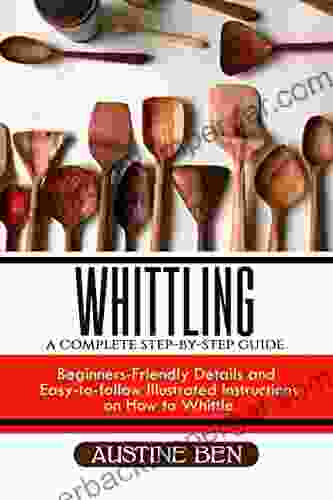 WHITTLING: A COMPLETE STEP BY STEP GUIDE: Beginners Friendly Details And Easy To Follow Illustrated Instructions On How To Whittle