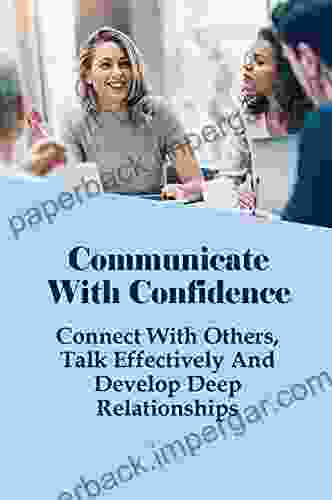 Communicate With Confidence: Connect With Others Talk Effectively And Develop Deep Relationships: How To Use Communication To Positively Impact Yourself