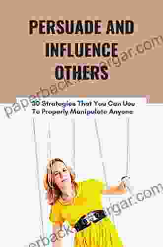 Persuade And Influence Others: 30 Strategies That You Can Use To Properly Manipulate Anyone