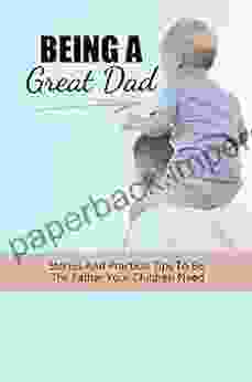 Being A Great Dad: Stories And Practical Tips To Be The Father Your Children Need