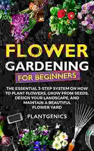 Flower Gardening For Beginners: The Essential 3 Step System On How To Plant Flowers Grow From Seeds Design Your Landscape And Maintain A Beautiful Flower Yard