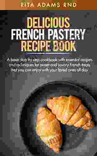 DELICIOUS FRENCH PASTERY RECIPE BOOK: A Basic Step By Step Cookbook With Essential Recipes And Techniques For Sweet And Savory French Treats That You Can Enjoy With Your Loved Ones All Day