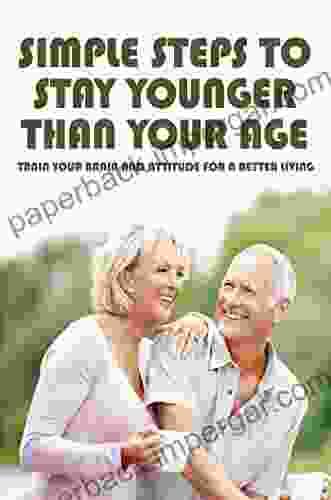 Simple Steps To Stay Younger Than Your Age: Train Your Brain And Attitude For A Better Living