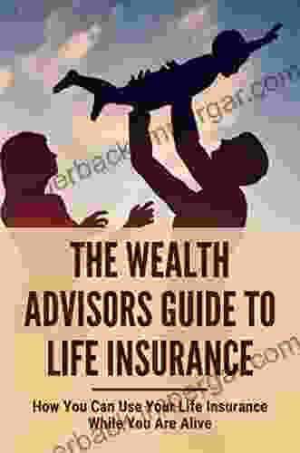 The Wealth Advisors Guide To Life Insurance: How You Can Use Your Life Insurance While You Are Alive