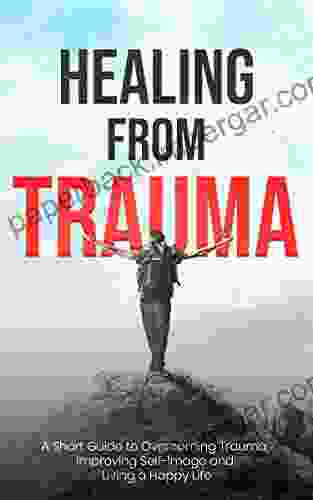 Healing From Trauma: A Short Guide To Overcoming Trauma Improving Self Image And Living A Happy Life